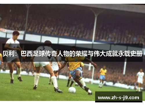 贝利:巴西足球传奇人物的荣耀与伟大成就永载史册 贝利:巴西足球传奇人物的荣耀与伟大成就永载史册