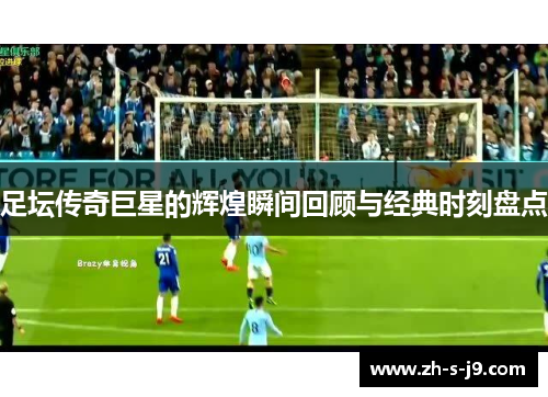 足坛传奇巨星的辉煌瞬间回顾与经典时刻盘点