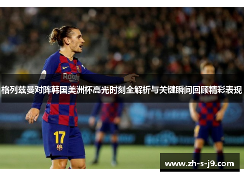 格列兹曼对阵韩国美洲杯高光时刻全解析与关键瞬间回顾精彩表现