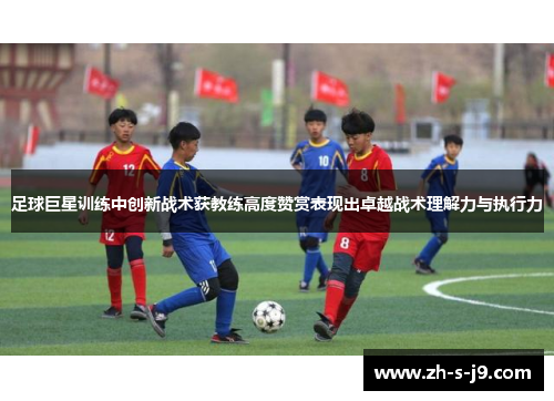 足球巨星训练中创新战术获教练高度赞赏表现出卓越战术理解力与执行力