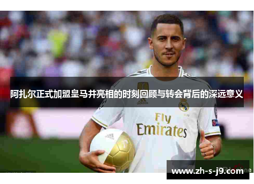 阿扎尔正式加盟皇马并亮相的时刻回顾与转会背后的深远意义
