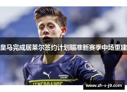 皇马完成居莱尔签约计划瞄准新赛季中场重建