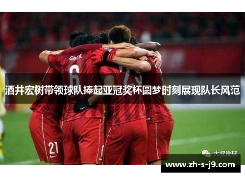 酒井宏树带领球队捧起亚冠奖杯圆梦时刻展现队长风范