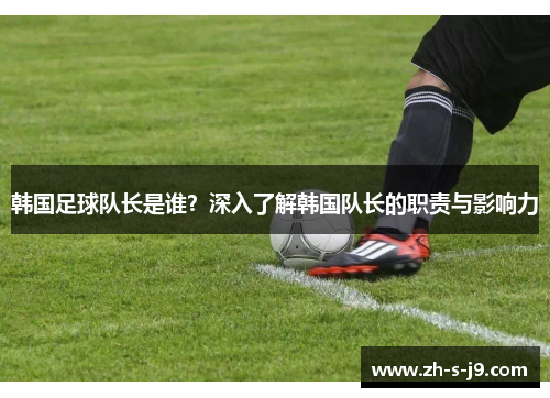 韩国足球队长是谁？深入了解韩国队长的职责与影响力
