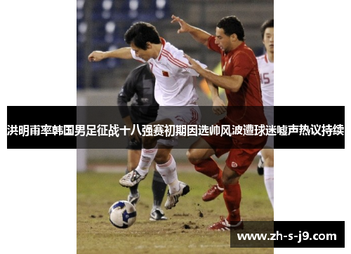 洪明甫率韩国男足征战十八强赛初期因选帅风波遭球迷嘘声热议持续 洪明甫率韩国男足征战十八强赛初期因选帅风波遭球迷嘘声热议持续