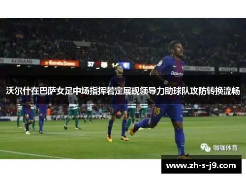 沃尔什在巴萨女足中场指挥若定展现领导力助球队攻防转换流畅